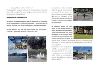 - Espacio público en su Dimensión Cultural 
El espacio público es espacio de historia, de identificación con el pasado de toda ciudad, que expresa identidades y orígenes comunes: tanto en sus mo- numentos como en sus accidentes. 
Relevamiento de espacios públicos 
Se relevaron varios espacios públicos abiertos ya existentes en Montevideo, con el fin de establecer características particulares y significativas para los usuarios, sobre todo en lo que tiene que ver con la apropiación del espacio. 
Para ello se visitó la plaza Gral. Líber Seregni, ubicada en el barrio Cordón, y la Plaza de la Democracia, ubicada en el Barrio Tres Cruces. 
,22" 
Se encontró como factor común la uti- lización de agua, ya sea como fuente, como cascada o como chorros para jugar directamente con ellos. Lo que el agua genera, es una especie de aisla- ción del ruido de los automóviles y de la ciudad, y a la vez conectan el espacio con la naturaleza. 
La naturaleza también fue factor común en estos espacios públicos, se aprecia abundante cantidad de pasto, árboles, arbustos y flores. Esto genera desconexión con la ciudad y el cemen- to, a través del aprovechamiento de las sombras generadas por los árboles, del contacto directo con el pasto, ya sea estando descalzos, acostados o jugando en el mismo. Los espacios verdes son los preferidos por los usuarios de estos espacios públicos. 
Se observaron varios detalles de ac- cesibilidad universal, a través del uso de rampas, tanto como para acceder a las plazas como para acceder a los baños. También se ven caminos de cemento que facilitan el tránsito de todos los usuarios. 
 