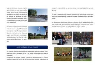 Se presentan varios espacios amplios que no tienen un uso determinado, lo que genera varias alternativas de apropiación del espacio por parte de los usuarios, ya sea andar en skate, patines, bicicleta o monopatín, mos- trar actividades culturales, sentarse o jugar, entre otras. 
Se observa una convivencia armónica entre lo natural y lo artificial, donde hay espacios específicos para realizar algunas actividades como deportes, juegos para niños, para adultos y pa- ra discapacitados, se observan espa- cios atractivos para todos los senti- dos. 
Los espacios públicos abiertos son más que simples espacios u objetos mate- riales, son en sí la gente que los usa y los lugares físicos-geográficos que los componen. 
La identidad de un lugar, el apego al mismo, la identidad social o el espacio simbólico urbano son algunos de los conceptos que aparecen al momento de evaluar la interacción de las personas con el entorno y los efectos que esto genera. 
En base al relevamiento de espacios públicos antes descripto, se encontraron diferentes modalidades de interacción con y en el espacio público de las per- sonas. 
Se observaron interacciones persona- persona, ya sea directamente entre ellas o utilizando algún elemento de por medio que funcionan como conec- tores de personas, como por ejemplo bancos, juegos o mesas. 
APROPIACIÓN DEL ESPACIO PÚBLICO  