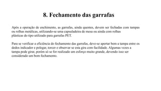 Após a operação de enchimento, as garrafas, ainda quentes, devem ser fechadas com tampas
ou rolhas metálicas, utilizando-se uma capsuladeira de mesa ou ainda com rolhas
plásticas do tipo utilizado para garrafas PET.
Para se verificar a eficiência do fechamento das garrafas, deve-se apertar bem a tampa entre os
dedos indicador e polegar, torcer e observar se esta gira com facilidade. Algumas vezes a
tampa pode girar, porém só se for realizado um esforço muito grande, devendo isso ser
considerado um bom fechamento.
8. Fechamento das garrafas
 