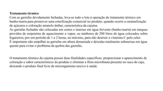 Tratamento térmico
Com as garrafas devidamente fechadas, leva-se todo o lote à operação de tratamento térmico em
banho-maria para promover uma esterilização comercial no produto, quando ocorre a caramelização
de açúcares e coloração amarelo âmbar, característica da cajuína.
As garrafas fechadas são colocadas em cestos e imersas em água fervente (banho-maria) em tanques
providos de serpentina de aquecimento a vapor, ou tambores de 200 litros de água colocados sobre
fogareiros, por um período de 1 a 2 horas, no máximo, para não destruir a vitamina C pelo calor.
É importante não empilhar as garrafas em altura demasiada e deixalas totalmente submersas em água
quente para evitar o problema da quebra das garrafas.
O tratamento térmico da cajuína possui duas finalidades específicas: proporcionar o aparecimento de
coloração e sabor característicos do produto e eliminar a flora microbiana presente no suco de caju,
deixando o produto final livre de microrganismo nocivo à saúde.
 
