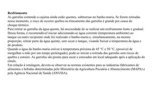 Resfriamento
As garrafas contendo a cajuína ainda estão quentes, submersas no banho-maria. Se forem retiradas
nesse momento, o risco de ocorrer quebra ou trincamento das garrafas é grande por causa do
choque térmico.
Para retirar as garrafas da água quente, há necessidade de se realizar um resfriamento lento e gradual.
Dessa forma, é recomendável iniciar adicionando-se água corrente (temperatura ambiente) ao
tanque ou outro recipiente onde foi realizado o banho-maria e, simultaneamente, na mesma
proporção, retirar parte da água quente, sem secar o tanque, visando baixar a temperatura da água e
do produto.
Quando a água do banho-maria estiver à temperatura próxima de 45 °C e 50 °C, (possível de
mergulhar a mão por um tempo prolongado), pode-se iniciar a retirada das garrafas sem riscos de
quebra e estouro. As garrafas são postas para secar e estocadas em local adequado após a aplicação do
rótulo.
Em relação à rotulagem, devem-se observar as normas existentes para as indústrias fabricantes de
alimentos e bebidas determinadas pelo Ministério da Agricultura Pecuária e Abastecimento (MAPA) e
pela Agência Nacional de Saúde (ANVISA).
 