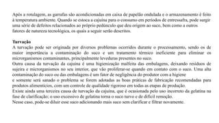 Após a rotulagem, as garrafas são acondicionadas em caixa de papelão ondulada e o armazenamento é feito
à temperatura ambiente. Quando se estoca a cajuína para o consumo em períodos de entressafra, pode surgir
uma série de defeitos relacionados ao próprio pedúnculo que deu origem ao suco, bem como a outros
fatores de natureza tecnológica, os quais a seguir serão descritos.
Turvação
A turvação pode ser originada por diversos problemas ocorridos durante o processamento, sendo os de
maior importância a contaminação do suco e um tratamento térmico ineficiente para eliminar os
microrganismos contaminantes, principalmente leveduras presentes no suco.
Outra causa da turvação da cajuína é uma higienização malfeita das embalagens, deixando resíduos de
sujeira e microrganismos no seu interior, que vão proliferar-se quando em contato com o suco. Uma alta
contaminação do suco ou das embalagens é um fator de negligência do produtor com a higiene
e somente será sanado o problema se forem adotadas as boas práticas de fabricação recomendadas para
produtos alimentícios, com um controle de qualidade rigoroso em todas as etapas de produção.
Existe ainda uma terceira causa de turvação da cajuína, que é ocasionada pelo uso incorreto da gelatina na
fase de clarificação; o uso excessivo de gelatina torna o suco turvo e de difícil remoção.
Nesse caso, pode-se diluir esse suco adicionando mais suco sem clarificar e filtrar novamente.
 