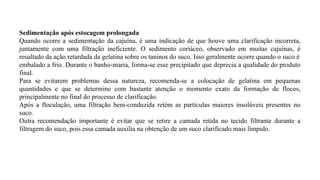 Sedimentação após estocagem prolongada
Quando ocorre a sedimentação da cajuína, é uma indicação de que houve uma clarificação incorreta,
juntamente com uma filtração ineficiente. O sedimento coriáceo, observado em muitas cajuínas, é
resultado da ação retardada da gelatina sobre os taninos do suco. Isso geralmente ocorre quando o suco é
embalado a frio. Durante o banho-maria, forma-se esse precipitado que deprecia a qualidade do produto
final.
Para se evitarem problemas dessa natureza, recomenda-se a colocação de gelatina em pequenas
quantidades e que se determine com bastante atenção o momento exato da formação de flocos,
principalmente no final do processo de clarificação.
Após a floculação, uma filtração bem-conduzida retém as partículas maiores insolúveis presentes no
suco.
Outra recomendação importante é evitar que se retire a camada retida no tecido filtrante durante a
filtragem do suco, pois essa camada auxilia na obtenção de um suco clarificado mais límpido.
 