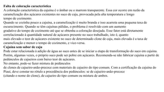 Falta de coloração característica
A coloração característica da cajuína é o âmbar ou o marrom transparente. Essa cor ocorre em razão da
caramelização dos açúcares existentes no suco de caju, provocada pela alta temperatura e longo
tempo de cozimento.
Quando se cozinha pouco a cajuína, a caramelização é muito branda e isso acarreta uma pequena taxa de
escurecimento. Quando se têm cajuínas pálidas, o problema é resolvido com um aumento
gradativo do tempo de cozimento até que se obtenha a coloração desejada. Esse fator está diretamente
correlacionado à quantidade natural de açúcares presente no suco trabalhado, isto é, quanto
mais elevado o teor de açúcares existente no suco de determinado clone de caju, mais elevada é a taxa de
caramelização e menor o tempo de cozimento, e vice-versa.
Cajuína sem sabor de caju
Pode estar relacionada à adição de água ao suco antes de se iniciar a etapa de transformação do suco em cajuína.
Porém, algumas vezes, o próprio suco pode ser pobre em açúcares. Recomenda-se não fabricar cajuína a partir de
pedúnculos de cajueiros com baixo teor de açúcares.
No entanto, pode-se fazer mistura de pedúnculos
de clones de cajueiro-anão-precoce com materiais de cajueiro do tipo comum. Com a certificação da cajuína do
Piauí, deve constar no rótulo a procedência dos pedúnculos: se de cajueiro-anão-precoce
(citando o nome do clone), de cajueiro do tipo comum ou mistura de ambos.
 