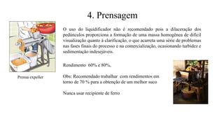 O uso do liquidificador não é recomendado pois a dilaceração dos
pedúnculos proporciona a formação de uma massa homogênea de difícil
visualização quanto à clarificação, o que acarreta uma série de problemas
nas fases finais do processo e na comercialização, ocasionando turbidez e
sedimentação indesejáveis.
Prensa expeller
Rendimento 60% e 80%,
Obs: Recomendado trabalhar com rendimentos em
torno de 70 % para a obtenção de um melhor suco
Nunca usar recipiente de ferro
4. Prensagem
 