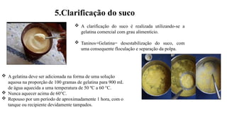  A clarificação do suco é realizada utilizando-se a
gelatina comercial com grau alimentício.
 Taninos+Gelatina= desestabilização do suco, com
uma consequente floculação e separação da polpa.
5.Clarificação do suco
 A gelatina deve ser adicionada na forma de uma solução
aquosa na proporção de 100 gramas de gelatina para 900 mL
de água aquecida a uma temperatura de 50 ºC a 60 °C.
 Nunca aquecer acima de 60°C.
 Repouso por um período de aproximadamente 1 hora, com o
tanque ou recipiente devidamente tampados.
 
