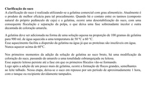 Clarificação do suco
A clarificação do suco é realizada utilizando-se a gelatina comercial com grau alimentício. Atualmente é
o produto de melhor eficácia para tal procedimento. Quando há o contato entre os taninos (composto
natural do próprio pedúnculo de caju) e a gelatina, ocorre uma desestabilização do suco, com uma
consequente floculação e separação da polpa, o que deixa uma fase sobrenadante incolor e outra
decantada de coloração amarela.
A gelatina deve ser adicionada na forma de uma solução aquosa na proporção de 100 gramas de gelatina
para 900 mL de água aquecida a uma temperatura de 50 ºC a 60 °C.
Esse aquecimento facilita a dispersão da gelatina na água já que as proteínas são insolúveis em água.
Nunca aquecer acima de 60°C.
Nos primeiros momentos da adição da solução de gelatina ao suco bruto, há uma modificação da
coloração do suco, passando do amarelo a uma tonalidade esbranquiçada ou leitosa.
Esse aspecto leitoso persiste até a fase em que os primeiros flóculos vão-se formando.
Logo após a adição de um pouco mais de gelatina, ocorre a formação de flocos grandes, semelhantes
ao leite talhado. Nessa etapa, deixa-se o suco em repouso por um período de aproximadamente 1 hora,
com o tanque ou recipiente devidamente tampados.
 
