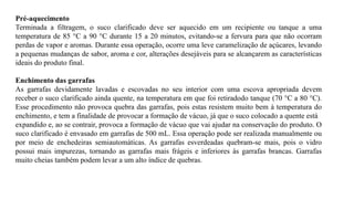 Pré-aquecimento
Terminada a filtragem, o suco clarificado deve ser aquecido em um recipiente ou tanque a uma
temperatura de 85 °C a 90 °C durante 15 a 20 minutos, evitando-se a fervura para que não ocorram
perdas de vapor e aromas. Durante essa operação, ocorre uma leve caramelização de açúcares, levando
a pequenas mudanças de sabor, aroma e cor, alterações desejáveis para se alcançarem as características
ideais do produto final.
Enchimento das garrafas
As garrafas devidamente lavadas e escovadas no seu interior com uma escova apropriada devem
receber o suco clarificado ainda quente, na temperatura em que foi retiradodo tanque (70 °C a 80 °C).
Esse procedimento não provoca quebra das garrafas, pois estas resistem muito bem à temperatura do
enchimento, e tem a finalidade de provocar a formação de vácuo, já que o suco colocado a quente está
expandido e, ao se contrair, provoca a formação de vácuo que vai ajudar na conservação do produto. O
suco clarificado é envasado em garrafas de 500 mL. Essa operação pode ser realizada manualmente ou
por meio de enchedeiras semiautomáticas. As garrafas esverdeadas quebram-se mais, pois o vidro
possui mais impurezas, tornando as garrafas mais frágeis e inferiores às garrafas brancas. Garrafas
muito cheias também podem levar a um alto índice de quebras.
 