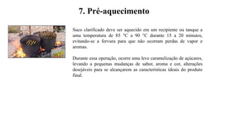 7. Pré-aquecimento
Suco clarificado deve ser aquecido em um recipiente ou tanque a
uma temperatura de 85 °C a 90 °C durante 15 a 20 minutos,
evitando-se a fervura para que não ocorram perdas de vapor e
aromas.
Durante essa operação, ocorre uma leve caramelização de açúcares,
levando a pequenas mudanças de sabor, aroma e cor, alterações
desejáveis para se alcançarem as características ideais do produto
final.
 