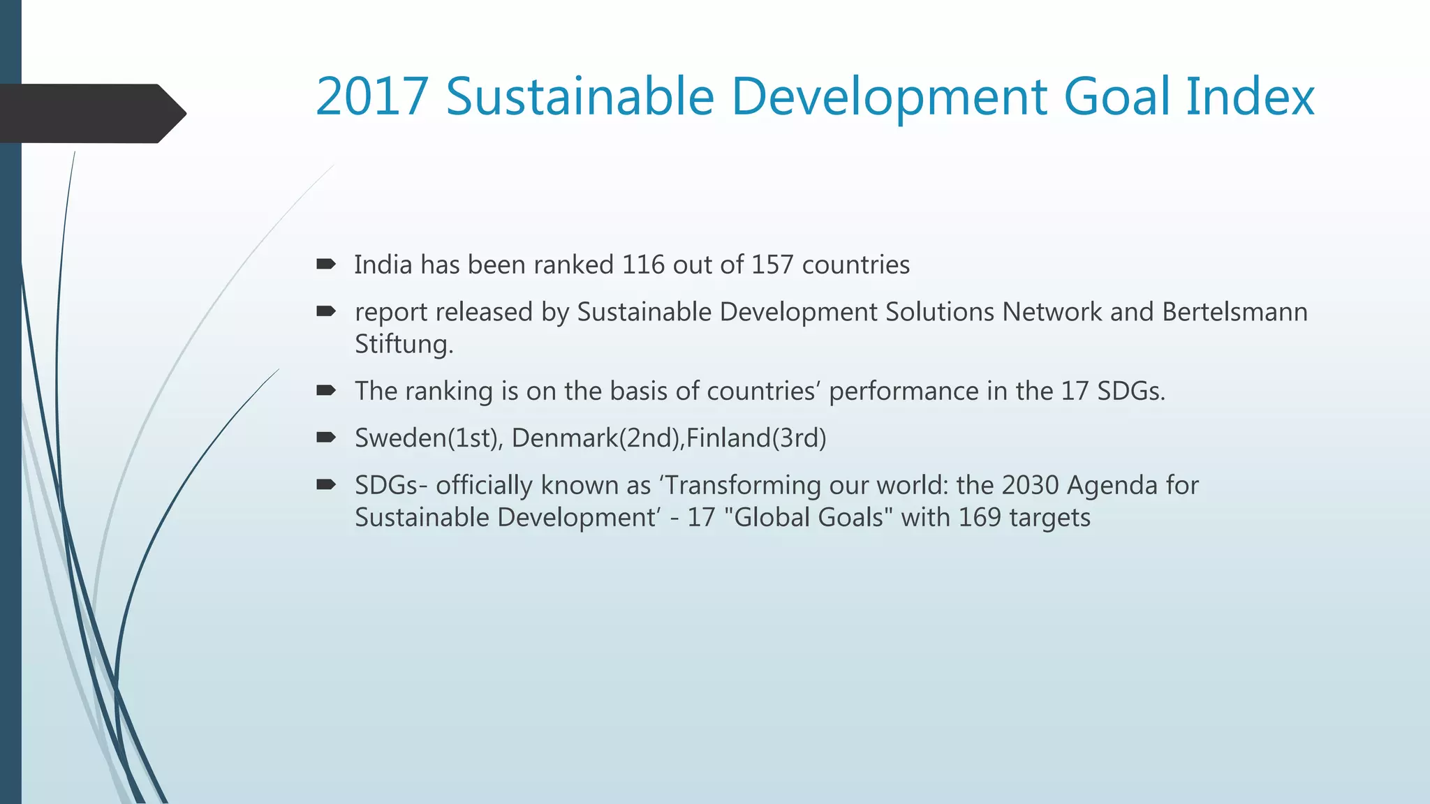 2017 Sustainable Development Goal Index
 India has been ranked 116 out of 157 countries
 report released by Sustainable Development Solutions Network and Bertelsmann
Stiftung.
 The ranking is on the basis of countries’ performance in the 17 SDGs.
 Sweden(1st), Denmark(2nd),Finland(3rd)
 SDGs- officially known as ‘Transforming our world: the 2030 Agenda for
Sustainable Development’ - 17 "Global Goals" with 169 targets
 