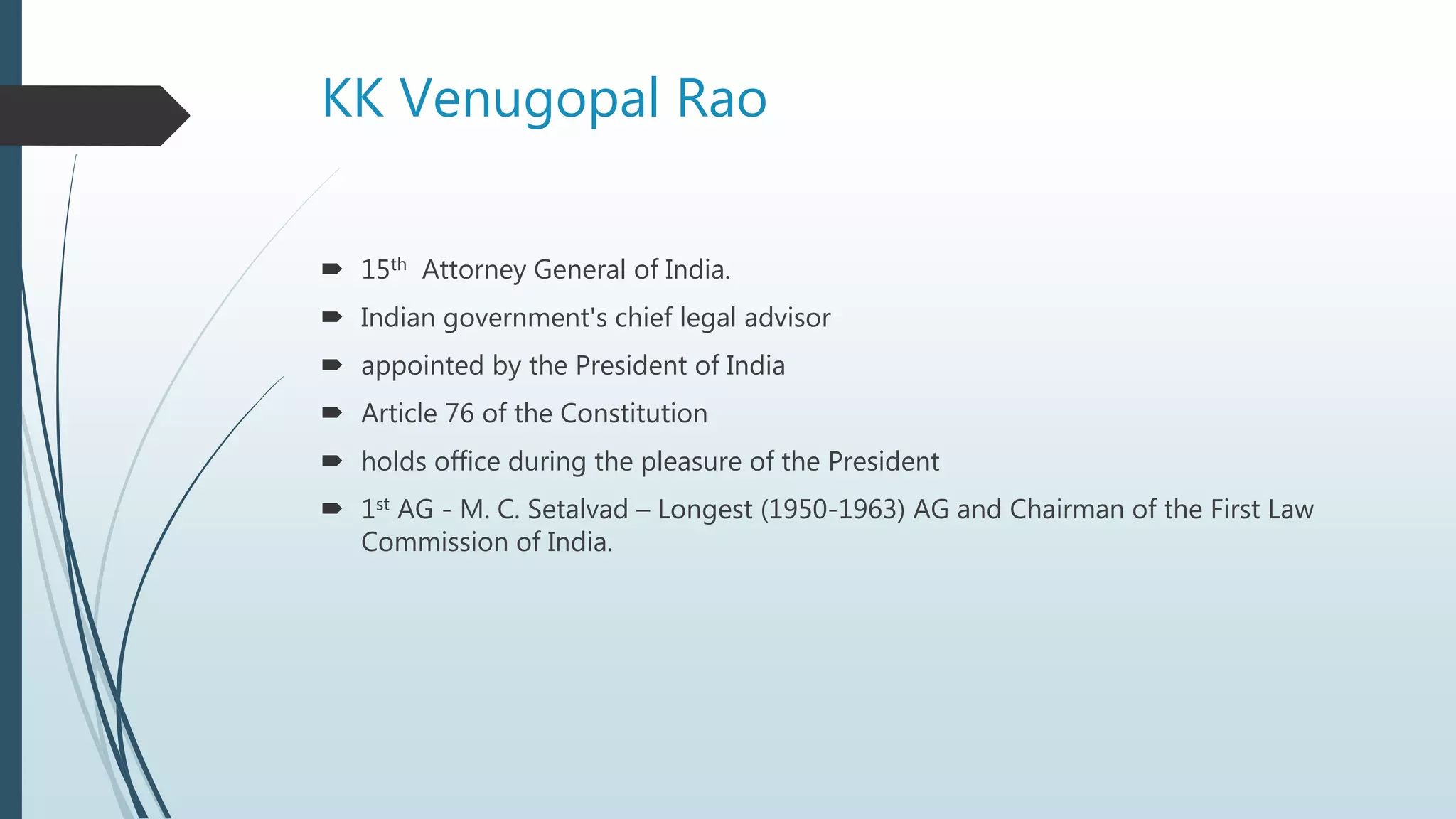 KK Venugopal Rao
 15th Attorney General of India.
 Indian government's chief legal advisor
 appointed by the President of India
 Article 76 of the Constitution
 holds office during the pleasure of the President
 1st AG - M. C. Setalvad – Longest (1950-1963) AG and Chairman of the First Law
Commission of India.
 