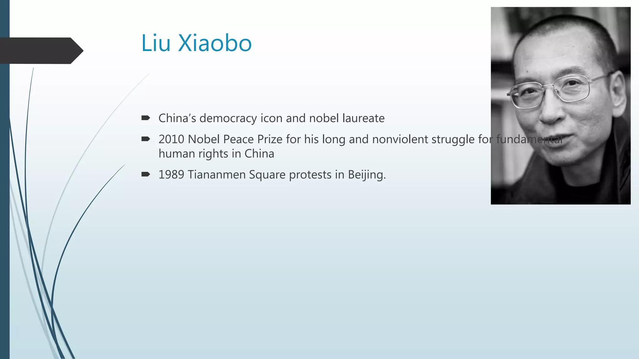 Liu Xiaobo
 China’s democracy icon and nobel laureate
 2010 Nobel Peace Prize for his long and nonviolent struggle for fundamental
human rights in China
 1989 Tiananmen Square protests in Beijing.
 