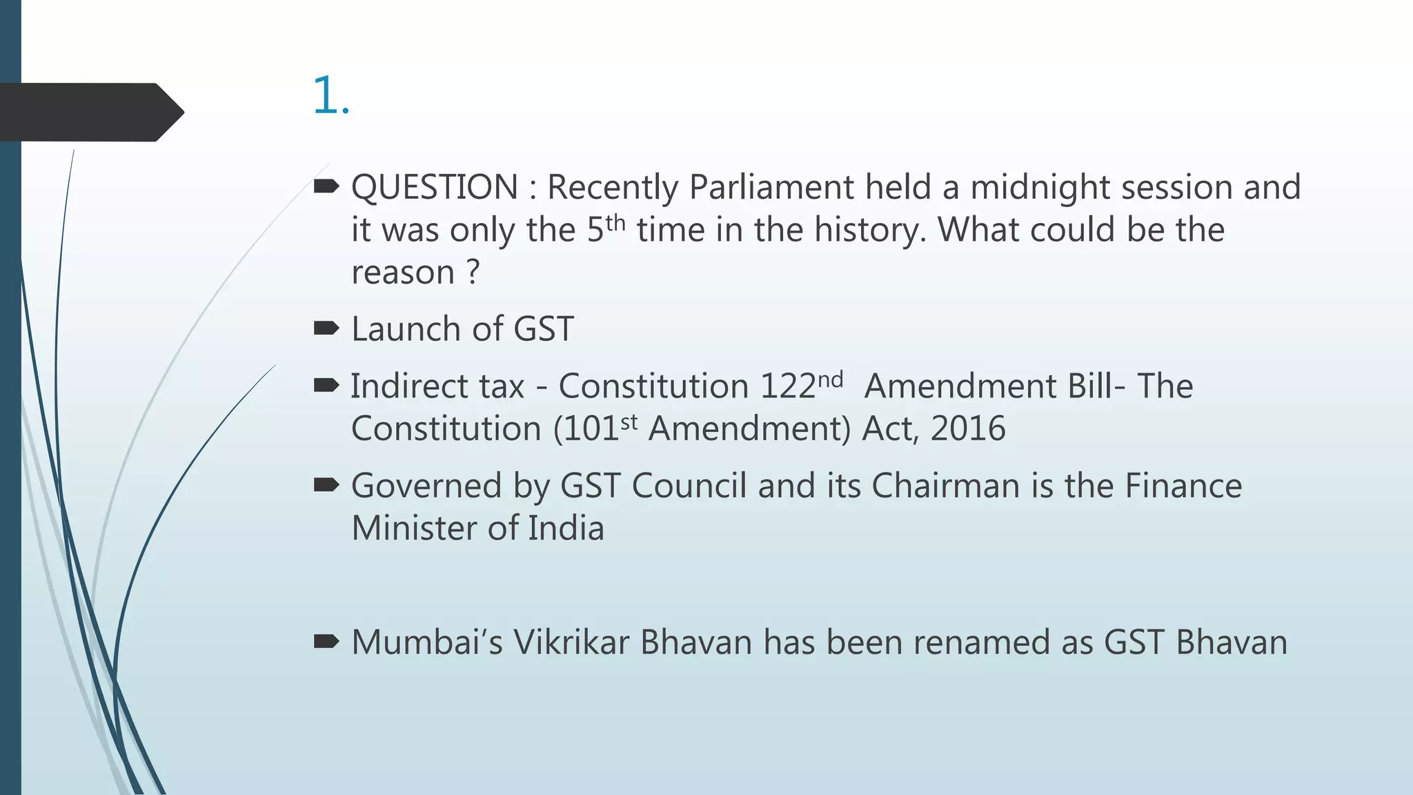 1.
 QUESTION : Recently Parliament held a midnight session and
it was only the 5th time in the history. What could be the
reason ?
 Launch of GST
 Indirect tax - Constitution 122nd Amendment Bill- The
Constitution (101st Amendment) Act, 2016
 Governed by GST Council and its Chairman is the Finance
Minister of India
 Mumbai’s Vikrikar Bhavan has been renamed as GST Bhavan
 