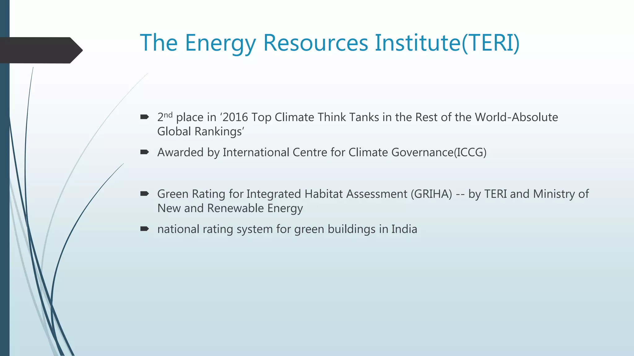 The Energy Resources Institute(TERI)
 2nd place in ‘2016 Top Climate Think Tanks in the Rest of the World-Absolute
Global Rankings’
 Awarded by International Centre for Climate Governance(ICCG)
 Green Rating for Integrated Habitat Assessment (GRIHA) -- by TERI and Ministry of
New and Renewable Energy
 national rating system for green buildings in India
 