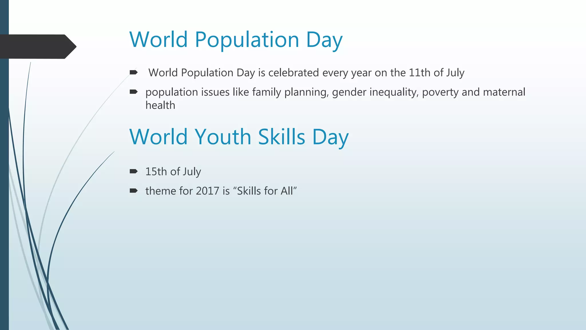 World Population Day
 World Population Day is celebrated every year on the 11th of July
 population issues like family planning, gender inequality, poverty and maternal
health
World Youth Skills Day
 15th of July
 theme for 2017 is “Skills for All”
 