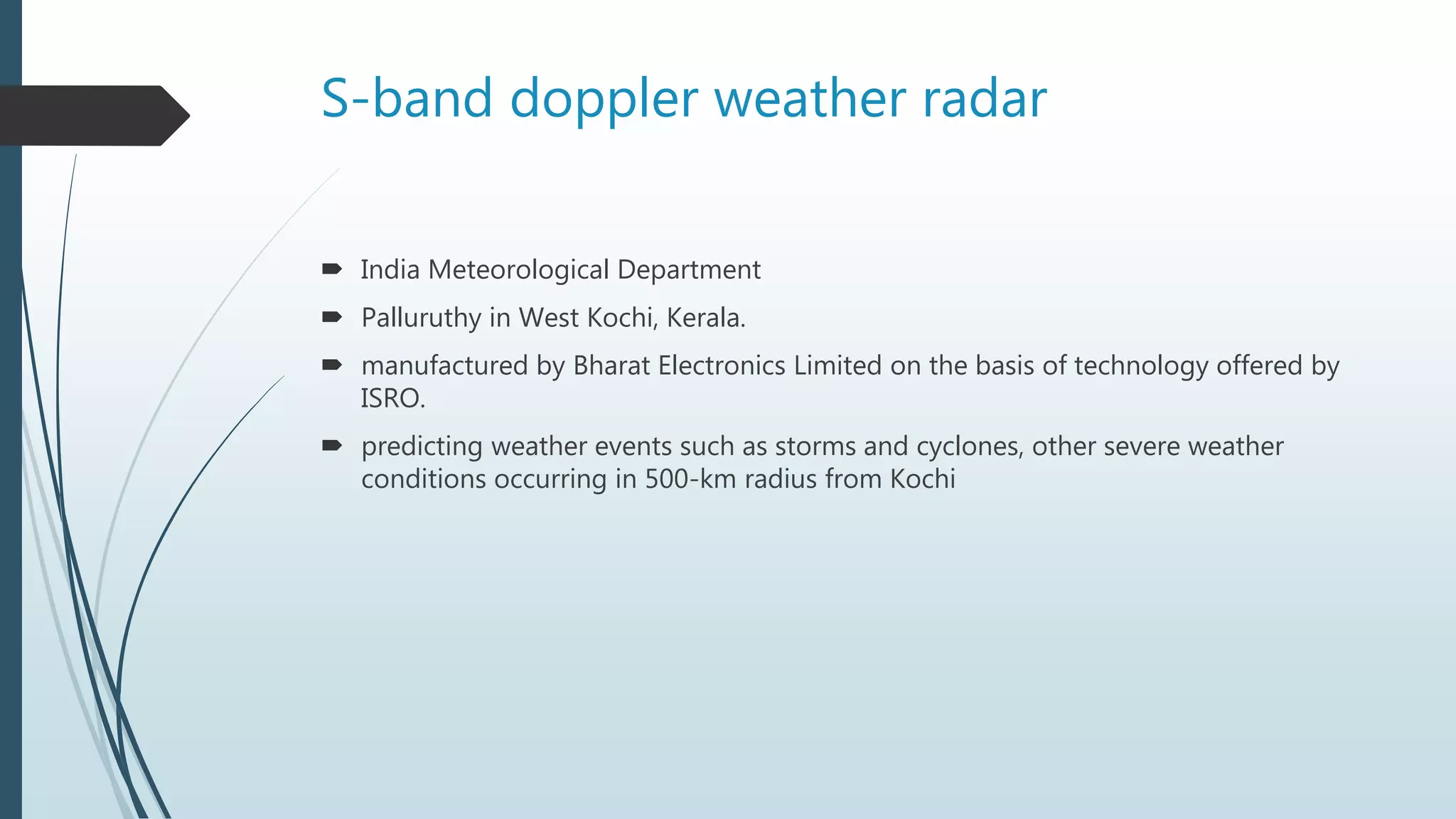 S-band doppler weather radar
 India Meteorological Department
 Palluruthy in West Kochi, Kerala.
 manufactured by Bharat Electronics Limited on the basis of technology offered by
ISRO.
 predicting weather events such as storms and cyclones, other severe weather
conditions occurring in 500-km radius from Kochi
 