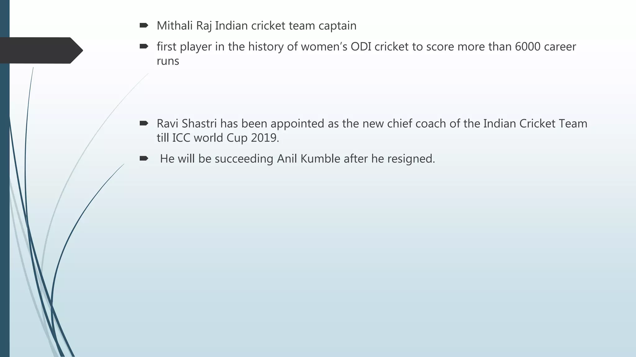  Mithali Raj Indian cricket team captain
 first player in the history of women’s ODI cricket to score more than 6000 career
runs
 Ravi Shastri has been appointed as the new chief coach of the Indian Cricket Team
till ICC world Cup 2019.
 He will be succeeding Anil Kumble after he resigned.
 