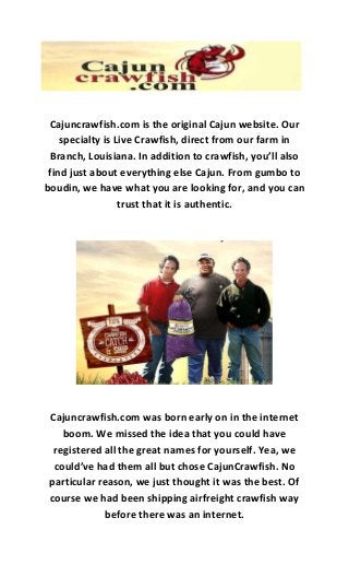 Cajuncrawfish.com is the original Cajun website. Our
specialty is Live Crawfish, direct from our farm in
Branch, Louisiana. In addition to crawfish, you’ll also
find just about everything else Cajun. From gumbo to
boudin, we have what you are looking for, and you can
trust that it is authentic.
Cajuncrawfish.com was born early on in the internet
boom. We missed the idea that you could have
registered all the great names for yourself. Yea, we
could’ve had them all but chose CajunCrawfish. No
particular reason, we just thought it was the best. Of
course we had been shipping airfreight crawfish way
before there was an internet.
 