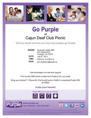 Cajun Deaf Club Picnic

                   WHERE:      American Legion #88
                               921 Veterans St
                               Lockport, LA 70374
                    DATE:      July 9th, 2011
                    TIME:      9:00 a.m. to 5:00 p.m.
                    RSVP:      tom.anderson@purple.us




                      Take advantage of on-site tech support!

           Find out why ONE phone number from Purple is ALL you need!

Bring your Android™, iPhone 4®, iPod touch® and/or iPad® 2 to download Purple VRS
                                    for FREE!
 
