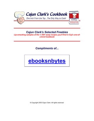 Cajun Clark's Selected Freebies
Lip-smacking samples of the 1,160+ tasty recipes you'll find in Caj's one-of-
                            a-kind Cookbook




                          Compliments of...



                ebooksnbytes




                  © Copyright 2003 Cajun Clark. All rights reserved.
 