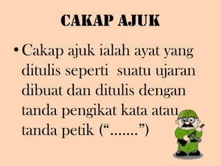 Cakap Ajuk Cakap ajuk ialah ayat yang ditulis seperti  suatu ujaran dibuat dan ditulis dengan tanda pengikat kata atau tanda petik (“…….”)