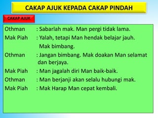 CAKAP AJUK KEPADA CAKAP PINDAH
CAKAP AJUK
Othman : Sabarlah mak. Man pergi tidak lama.
Mak Piah : Yalah, tetapi Man hendak belajar jauh.
Mak bimbang.
Othman : Jangan bimbang. Mak doakan Man selamat
dan berjaya.
Mak Piah : Man jagalah diri Man baik-baik.
Othman : Man berjanji akan selalu hubungi mak.
Mak Piah : Mak Harap Man cepat kembali.
 