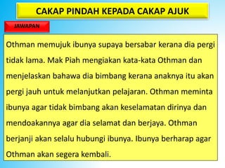 CAKAP PINDAH KEPADA CAKAP AJUK
JAWAPAN
Othman memujuk ibunya supaya bersabar kerana dia pergi
tidak lama. Mak Piah mengiakan kata-kata Othman dan
menjelaskan bahawa dia bimbang kerana anaknya itu akan
pergi jauh untuk melanjutkan pelajaran. Othman meminta
ibunya agar tidak bimbang akan keselamatan dirinya dan
mendoakannya agar dia selamat dan berjaya. Othman
berjanji akan selalu hubungi ibunya. Ibunya berharap agar
Othman akan segera kembali.
 
