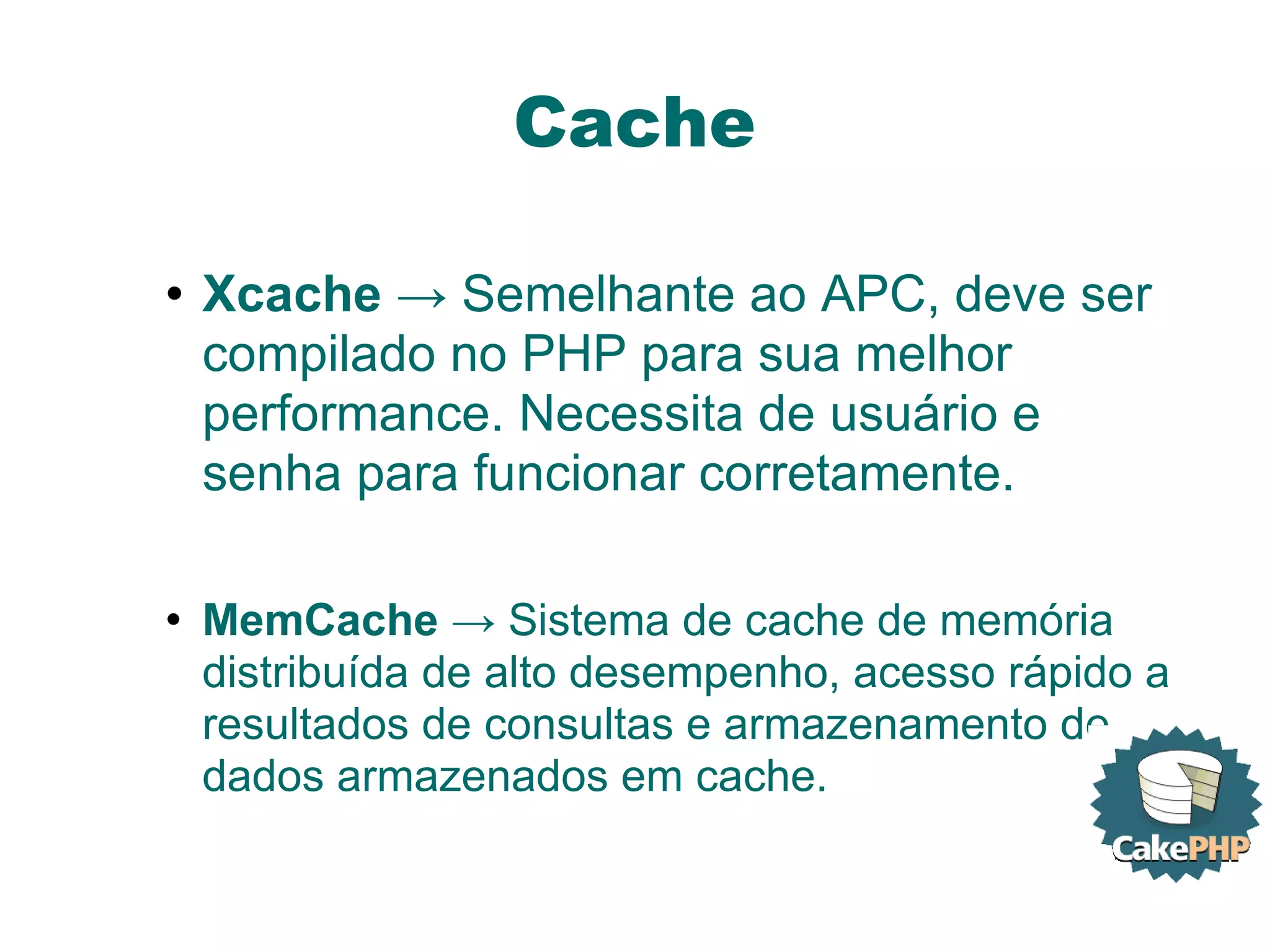 Cache Xcache  -> Semelhante ao APC, deve ser compilado no PHP para sua melhor performance. Necessita de usuário e senha para funcionar corretamente. MemCache  -> Sistema de cache de memória distribuída de alto desempenho, acesso rápido a resultados de consultas e armazenamento de dados armazenados em cache. 