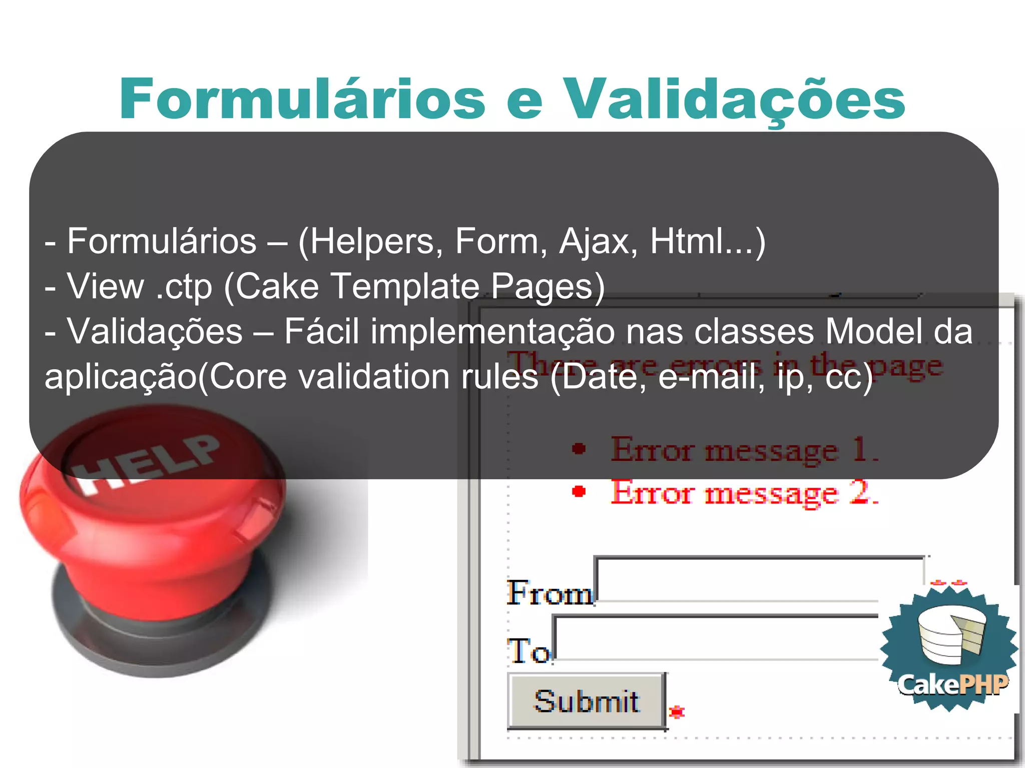 Formulários e Validações - Formulários – (Helpers, Form, Ajax, Html...) - View .ctp (Cake Template Pages) - Validações – Fácil implementação nas classes Model da  aplicação(Core validation rules (Date, e-mail, ip, cc) 