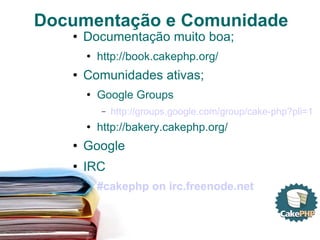 Documentação e Comunidade Documentação muito boa; http://book.cakephp.org/ Comunidades ativas; Google Groups http://groups.google.com/group/cake-php?pli=1 http://bakery.cakephp.org/ Google IRC #cakephp on irc.freenode.net 