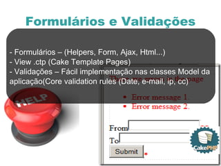 Formulários e Validações - Formulários – (Helpers, Form, Ajax, Html...) - View .ctp (Cake Template Pages) - Validações – Fácil implementação nas classes Model da  aplicação(Core validation rules (Date, e-mail, ip, cc) 