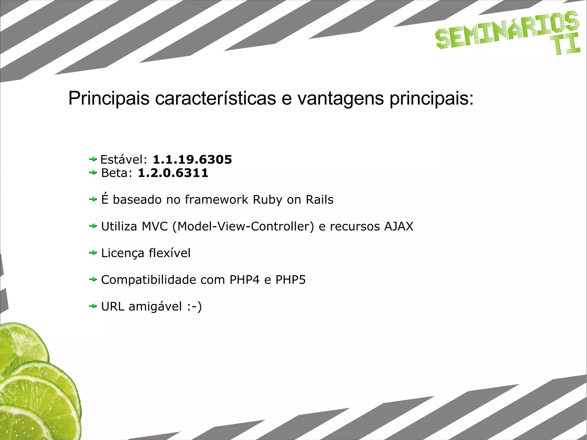 Principais características e vantagens principais: Estável: 1.1.19.6305 Beta: 1.2.0.6311 É baseado no framework Ruby on Rails Utiliza MVC (Model-View-Controller) e recursos AJAX Licença flexível Compatibilidade com PHP4 e PHP5 URL amigável :-)‏ 