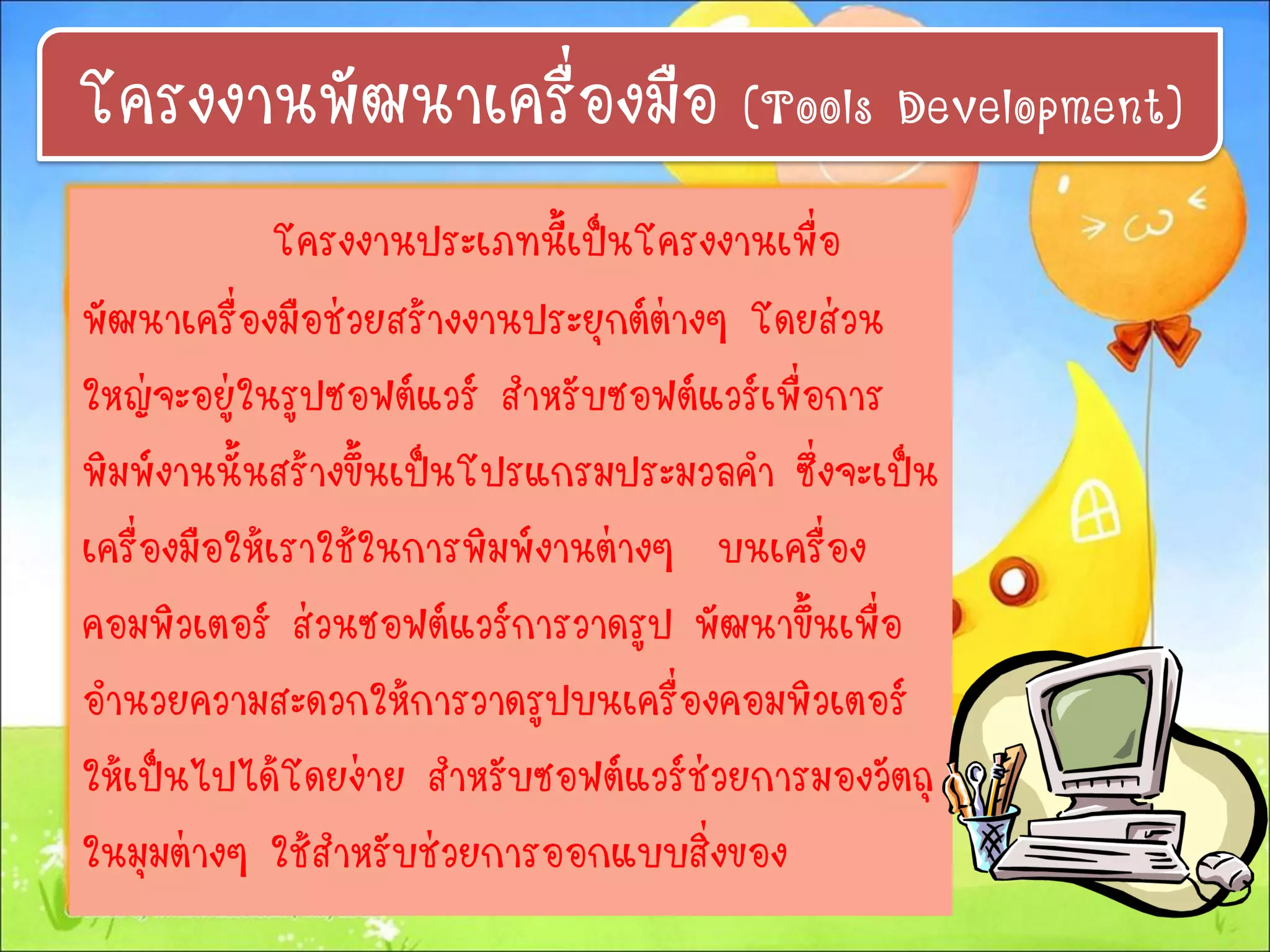 โครงงานประเภทนี้เป็นโครงงานเพื่อ
พัฒนาเครื่องมือช่วยสร้างงานประยุกต์ต่างๆ โดยส่วน
ใหญ่จะอยู่ในรูปซอฟต์แวร์ สาหรับซอฟต์แวร์เพื่อการ
พิมพ์งานนั้นสร้างขึ้นเป็นโปรแกรมประมวลคา ซึ่งจะเป็น
เครื่องมือให้เราใช้ในการพิมพ์งานต่างๆ บนเครื่อง
คอมพิวเตอร์ ส่วนซอฟต์แวร์การวาดรูป พัฒนาขึ้นเพื่อ
อานวยความสะดวกให้การวาดรูปบนเครื่องคอมพิวเตอร์
ให้เป็นไปได้โดยง่าย สาหรับซอฟต์แวร์ช่วยการมองวัตถุ
ในมุมต่างๆ ใช้สาหรับช่วยการออกแบบสิ่งของ
โครงงานพัฒนาเครื่องมือ (Tools Development)
 