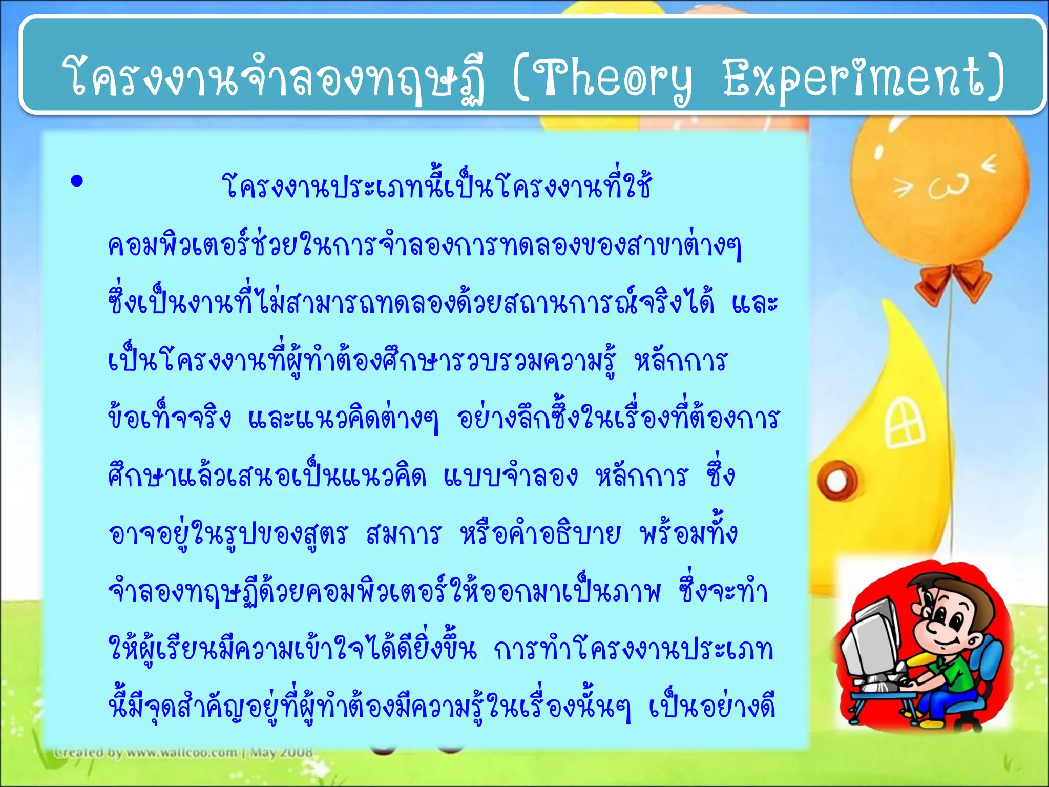 • โครงงานประเภทนี้เป็นโครงงานที่ใช้
คอมพิวเตอร์ช่วยในการจาลองการทดลองของสาขาต่างๆ
ซึ่งเป็นงานที่ไม่สามารถทดลองด้วยสถานการณ์จริงได้ และ
เป็นโครงงานที่ผู้ทาต้องศึกษารวบรวมความรู้ หลักการ
ข้อเท็จจริง และแนวคิดต่างๆ อย่างลึกซึ้งในเรื่องที่ต้องการ
ศึกษาแล้วเสนอเป็นแนวคิด แบบจาลอง หลักการ ซึ่ง
อาจอยู่ในรูปของสูตร สมการ หรือคาอธิบาย พร้อมทั้ง
จาลองทฤษฏีด้วยคอมพิวเตอร์ให้ออกมาเป็นภาพ ซึ่งจะทา
ให้ผู้เรียนมีความเข้าใจได้ดียิ่งขึ้น การทาโครงงานประเภท
นี้มีจุดสาคัญอยู่ที่ผู้ทาต้องมีความรู้ในเรื่องนั้นๆ เป็นอย่างดี
โครงงานจาลองทฤษฏี (Theory Experiment)
 