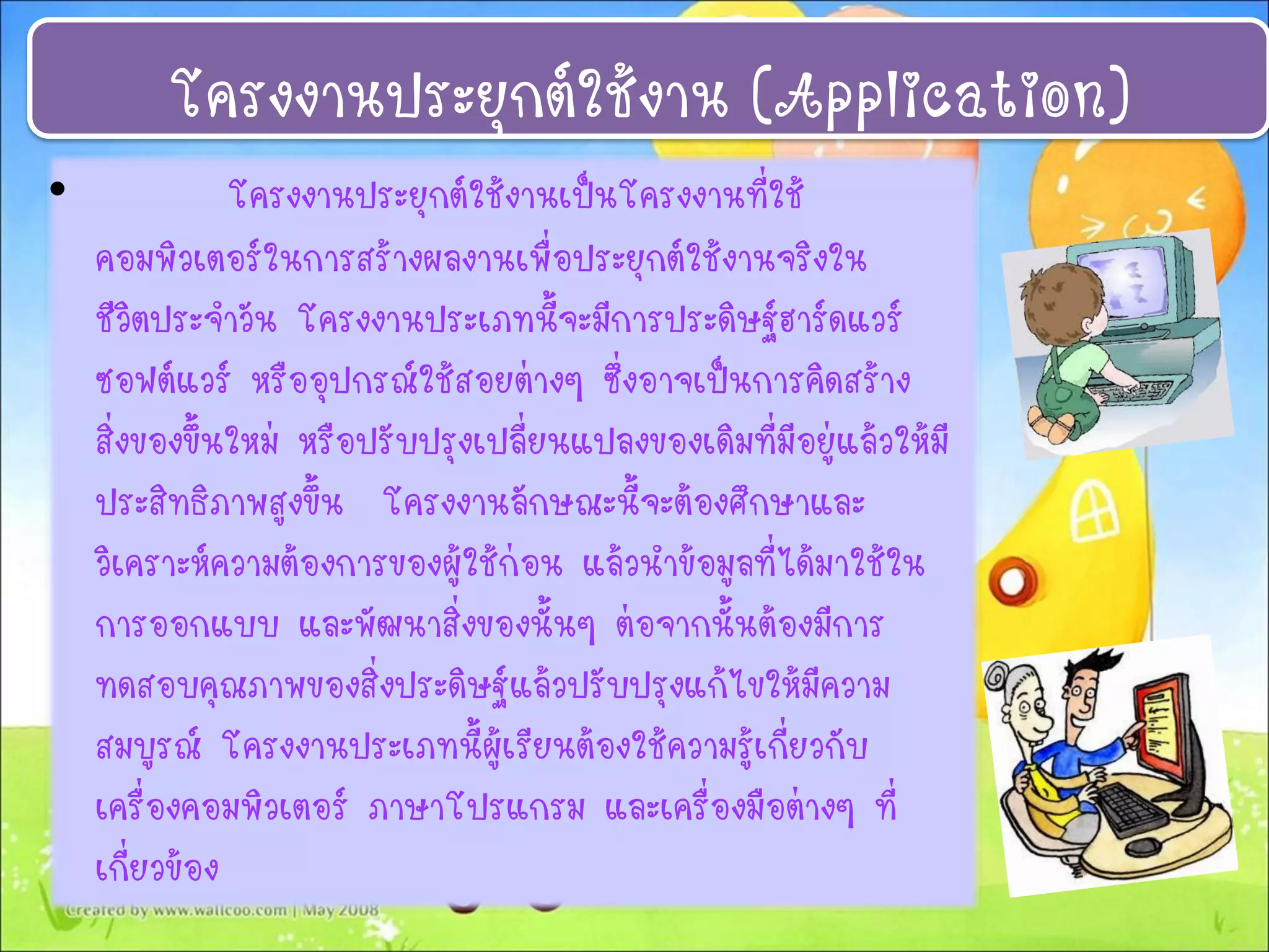 โครงงานประยุกต์ใช้งาน (Application)
• โครงงานประยุกต์ใช้งานเป็นโครงงานที่ใช้
คอมพิวเตอร์ในการสร้างผลงานเพื่อประยุกต์ใช้งานจริงใน
ชีวิตประจาวัน โครงงานประเภทนี้จะมีการประดิษฐ์ฮาร์ดแวร์
ซอฟต์แวร์ หรืออุปกรณ์ใช้สอยต่างๆ ซึ่งอาจเป็นการคิดสร้าง
สิ่งของขึ้นใหม่ หรือปรับปรุงเปลี่ยนแปลงของเดิมที่มีอยู่แล้วให้มี
ประสิทธิภาพสูงขึ้น โครงงานลักษณะนี้จะต้องศึกษาและ
วิเคราะห์ความต้องการของผู้ใช้ก่อน แล้วนาข้อมูลที่ได้มาใช้ใน
การออกแบบ และพัฒนาสิ่งของนั้นๆ ต่อจากนั้นต้องมีการ
ทดสอบคุณภาพของสิ่งประดิษฐ์แล้วปรับปรุงแก้ไขให้มีความ
สมบูรณ์ โครงงานประเภทนี้ผู้เรียนต้องใช้ความรู้เกี่ยวกับ
เครื่องคอมพิวเตอร์ ภาษาโปรแกรม และเครื่องมือต่างๆ ที่
เกี่ยวข้อง
 