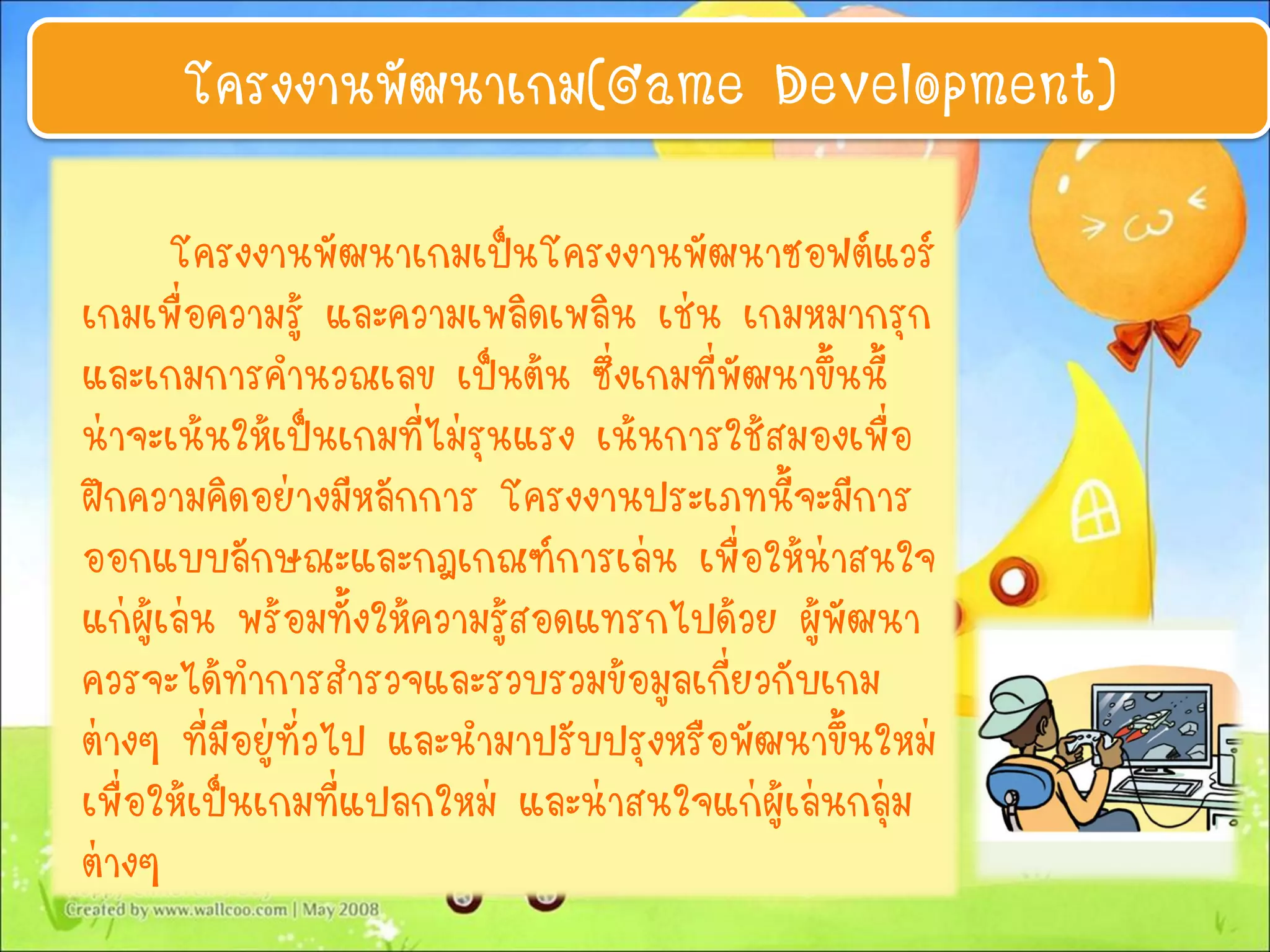 โครงงานพัฒนาเกม(Game Development)
โครงงานพัฒนาเกมเป็นโครงงานพัฒนาซอฟต์แวร์
เกมเพื่อความรู้ และความเพลิดเพลิน เช่น เกมหมากรุก
และเกมการคานวณเลข เป็นต้น ซึ่งเกมที่พัฒนาขึ้นนี้
น่าจะเน้นให้เป็นเกมที่ไม่รุนแรง เน้นการใช้สมองเพื่อ
ฝึกความคิดอย่างมีหลักการ โครงงานประเภทนี้จะมีการ
ออกแบบลักษณะและกฎเกณฑ์การเล่น เพื่อให้น่าสนใจ
แก่ผู้เล่น พร้อมทั้งให้ความรู้สอดแทรกไปด้วย ผู้พัฒนา
ควรจะได้ทาการสารวจและรวบรวมข้อมูลเกี่ยวกับเกม
ต่างๆ ที่มีอยู่ทั่วไป และนามาปรับปรุงหรือพัฒนาขึ้นใหม่
เพื่อให้เป็นเกมที่แปลกใหม่ และน่าสนใจแก่ผู้เล่นกลุ่ม
ต่างๆ
 