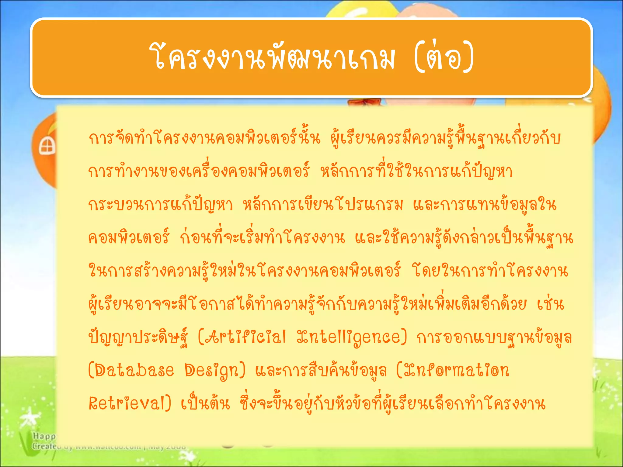 การจัดทาโครงงานคอมพิวเตอร์นั้น ผู้เรียนควรมีความรู้พื้นฐานเกี่ยวกับ
การทางานของเครื่องคอมพิวเตอร์ หลักการที่ใช้ในการแก้ปัญหา
กระบวนการแก้ปัญหา หลักการเขียนโปรแกรม และการแทนข้อมูลใน
คอมพิวเตอร์ ก่อนที่จะเริ่มทาโครงงาน และใช้ความรู้ดังกล่าวเป็นพื้นฐาน
ในการสร้างความรู้ใหม่ในโครงงานคอมพิวเตอร์ โดยในการทาโครงงาน
ผู้เรียนอาจจะมีโอกาสได้ทาความรู้จักกับความรู้ใหม่เพิ่มเติมอีกด้วย เช่น
ปัญญาประดิษฐ์ (Artificial Intelligence) การออกแบบฐานข้อมูล
(Database Design) และการสืบค้นข้อมูล (Information
Retrieval) เป็นต้น ซึ่งจะขึ้นอยู่กับหัวข้อที่ผู้เรียนเลือกทาโครงงาน
โครงงานพัฒนาเกม (ต่อ)
 