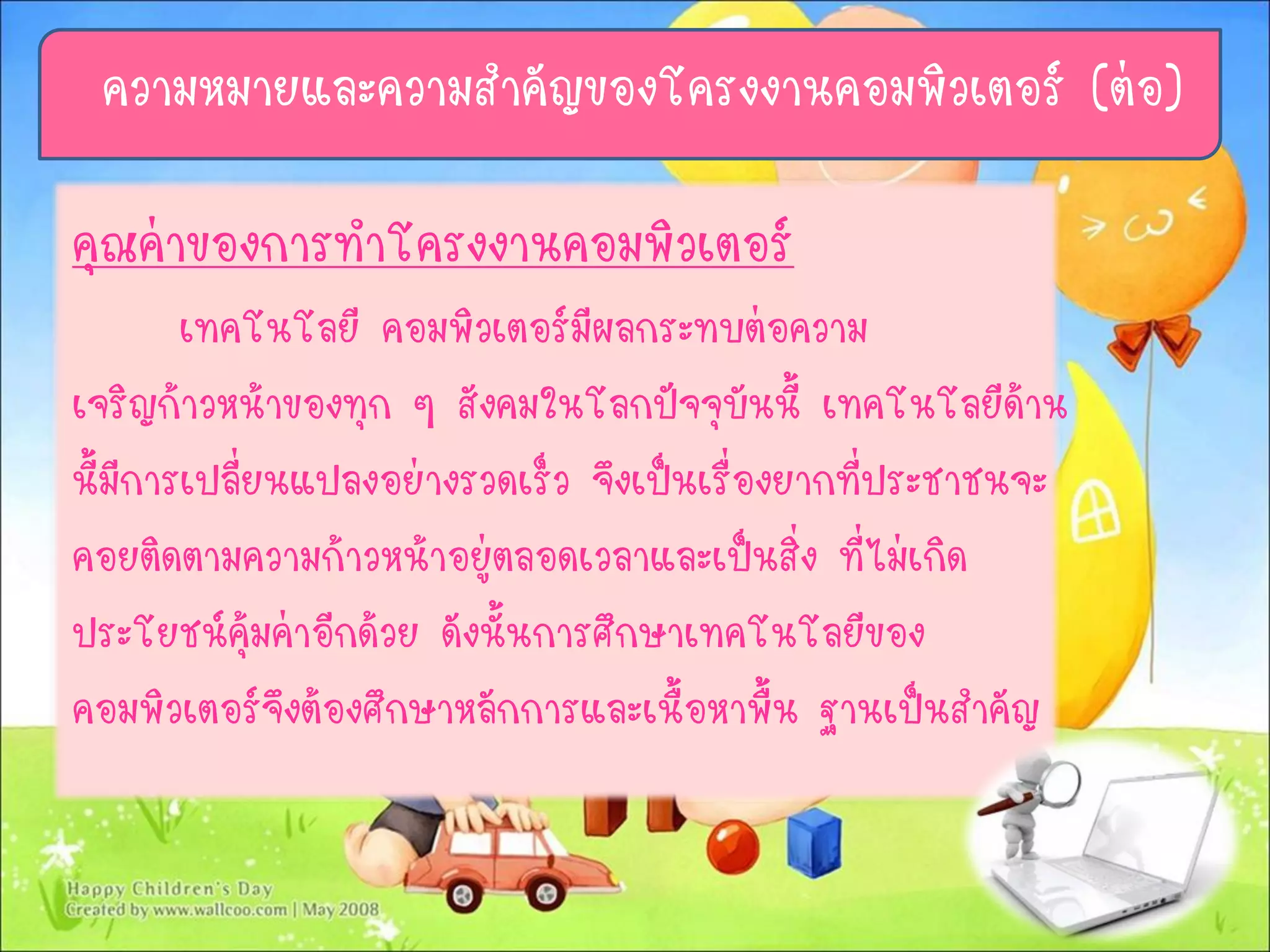 ความหมายและความสาคัญของโครงงานคอมพิวเตอร์ (ต่อ)
คุณค่าของการทาโครงงานคอมพิวเตอร์
เทคโนโลยี คอมพิวเตอร์มีผลกระทบต่อความ
เจริญก้าวหน้าของทุก ๆ สังคมในโลกปัจจุบันนี้ เทคโนโลยีด้าน
นี้มีการเปลี่ยนแปลงอย่างรวดเร็ว จึงเป็นเรื่องยากที่ประชาชนจะ
คอยติดตามความก้าวหน้าอยู่ตลอดเวลาและเป็นสิ่ง ที่ไม่เกิด
ประโยชน์คุ้มค่าอีกด้วย ดังนั้นการศึกษาเทคโนโลยีของ
คอมพิวเตอร์จึงต้องศึกษาหลักการและเนื้อหาพื้น ฐานเป็นสาคัญ
 