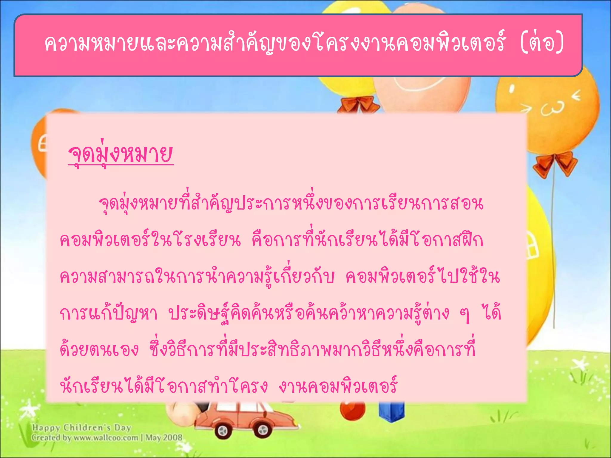 จุดมุ่งหมาย
จุดมุ่งหมายที่สาคัญประการหนึ่งของการเรียนการสอน
คอมพิวเตอร์ในโรงเรียน คือการที่นักเรียนได้มีโอกาสฝึก
ความสามารถในการนาความรู้เกี่ยวกับ คอมพิวเตอร์ไปใช้ใน
การแก้ปัญหา ประดิษฐ์คิดค้นหรือค้นคว้าหาความรู้ต่าง ๆ ได้
ด้วยตนเอง ซึ่งวิธีการที่มีประสิทธิภาพมากวิธีหนึ่งคือการที่
นักเรียนได้มีโอกาสทาโครง งานคอมพิวเตอร์
ความหมายและความสาคัญของโครงงานคอมพิวเตอร์ (ต่อ)
 