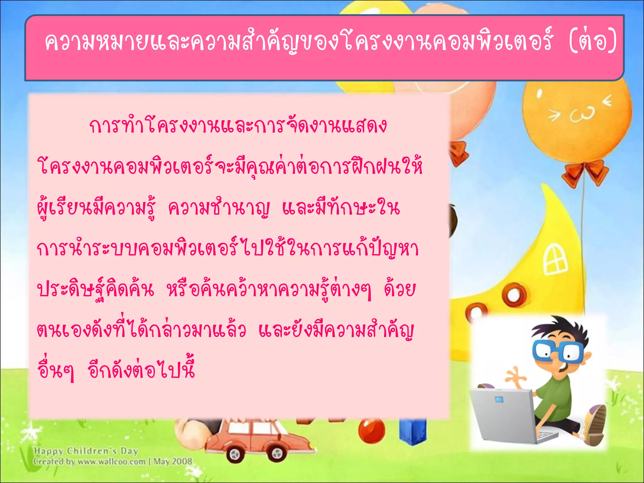 การทาโครงงานและการจัดงานแสดง
โครงงานคอมพิวเตอร์จะมีคุณค่าต่อการฝึกฝนให้
ผู้เรียนมีความรู้ ความชานาญ และมีทักษะใน
การนาระบบคอมพิวเตอร์ไปใช้ในการแก้ปัญหา
ประดิษฐ์คิดค้น หรือค้นคว้าหาความรู้ต่างๆ ด้วย
ตนเองดังที่ได้กล่าวมาแล้ว และยังมีความสาคัญ
อื่นๆ อีกดังต่อไปนี้
ความหมายและความสาคัญของโครงงานคอมพิวเตอร์ (ต่อ)
 