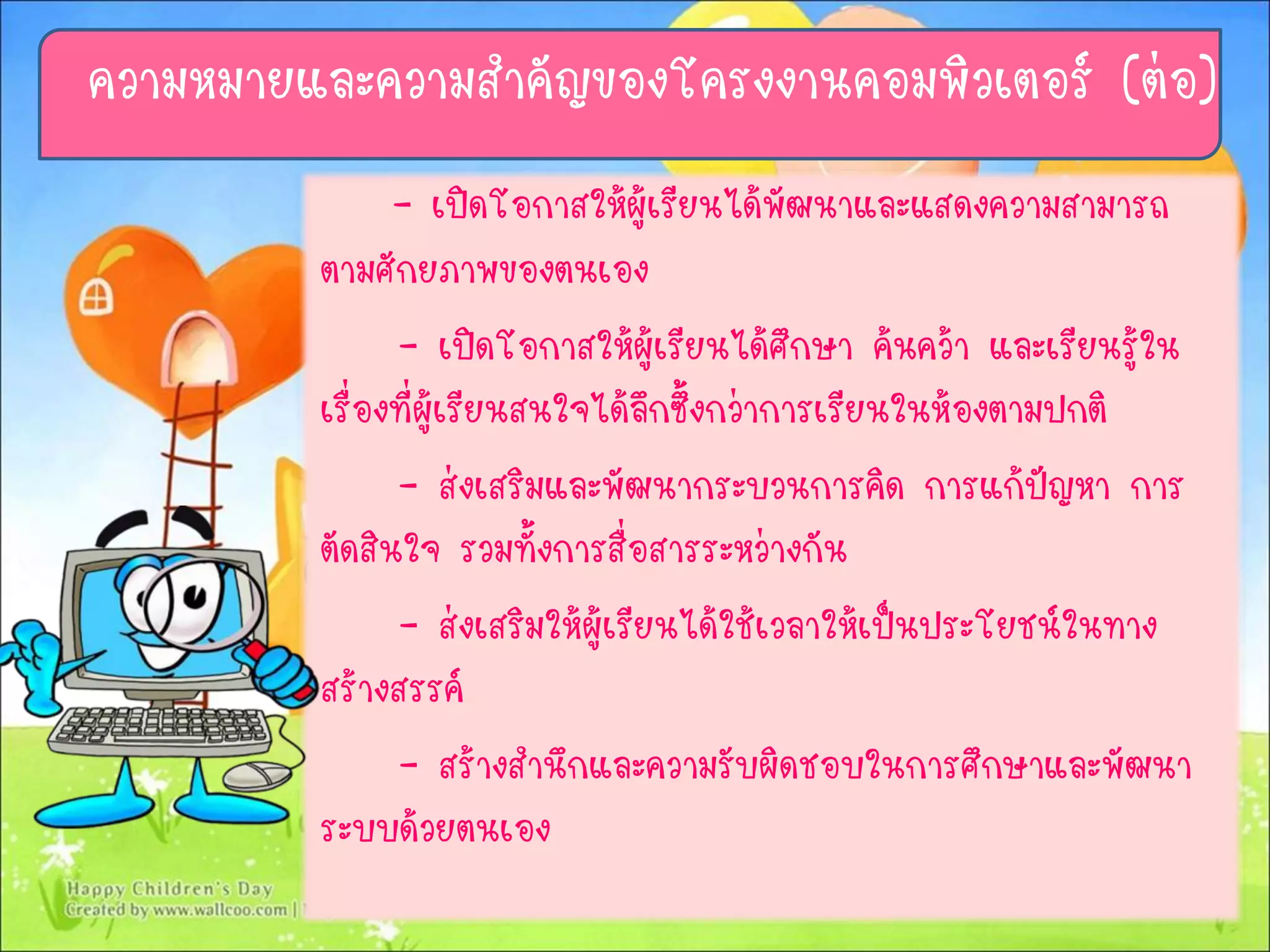 - เปิดโอกาสให้ผู้เรียนได้พัฒนาและแสดงความสามารถ
ตามศักยภาพของตนเอง
- เปิดโอกาสให้ผู้เรียนได้ศึกษา ค้นคว้า และเรียนรู้ใน
เรื่องที่ผู้เรียนสนใจได้ลึกซึ้งกว่าการเรียนในห้องตามปกติ
- ส่งเสริมและพัฒนากระบวนการคิด การแก้ปัญหา การ
ตัดสินใจ รวมทั้งการสื่อสารระหว่างกัน
- ส่งเสริมให้ผู้เรียนได้ใช้เวลาให้เป็นประโยชน์ในทาง
สร้างสรรค์
- สร้างสานึกและความรับผิดชอบในการศึกษาและพัฒนา
ระบบด้วยตนเอง
ความหมายและความสาคัญของโครงงานคอมพิวเตอร์ (ต่อ)
 