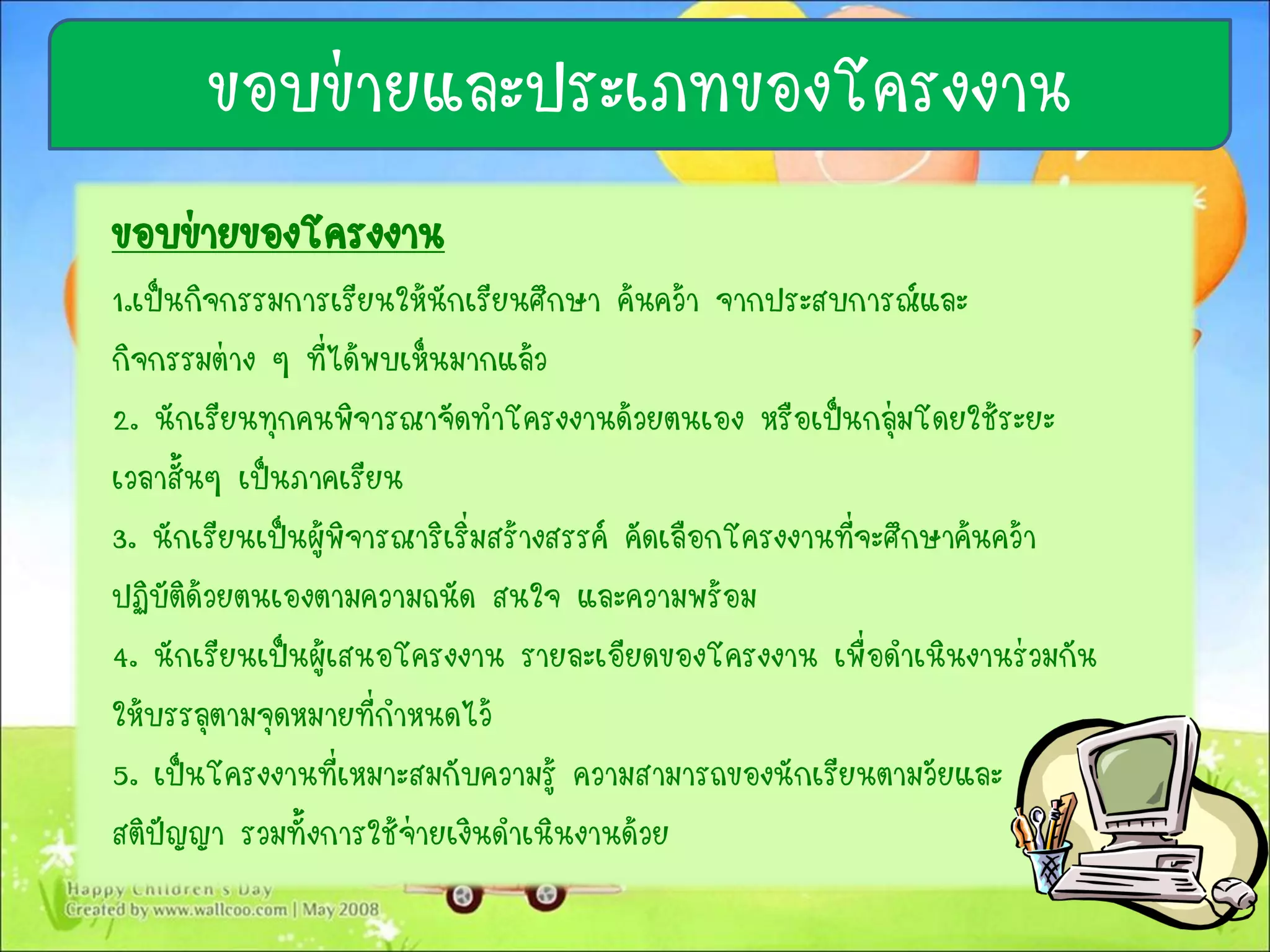 ขอบข่ายของโครงงาน
1.เป็นกิจกรรมการเรียนให้นักเรียนศึกษา ค้นคว้า จากประสบการณ์และ
กิจกรรมต่าง ๆ ที่ได้พบเห็นมากแล้ว
2. นักเรียนทุกคนพิจารณาจัดทาโครงงานด้วยตนเอง หรือเป็นกลุ่มโดยใช้ระยะ
เวลาสั้นๆ เป็นภาคเรียน
3. นักเรียนเป็นผู้พิจารณาริเริ่มสร้างสรรค์ คัดเลือกโครงงานที่จะศึกษาค้นคว้า
ปฏิบัติด้วยตนเองตามความถนัด สนใจ และความพร้อม
4. นักเรียนเป็นผู้เสนอโครงงาน รายละเอียดของโครงงาน เพื่อดาเนินงานร่วมกัน
ให้บรรลุตามจุดหมายที่กาหนดไว้
5. เป็นโครงงานที่เหมาะสมกับความรู้ ความสามารถของนักเรียนตามวัยและ
สติปัญญา รวมทั้งการใช้จ่ายเงินดาเนินงานด้วย
ขอบข่ายและประเภทของโครงงาน
 