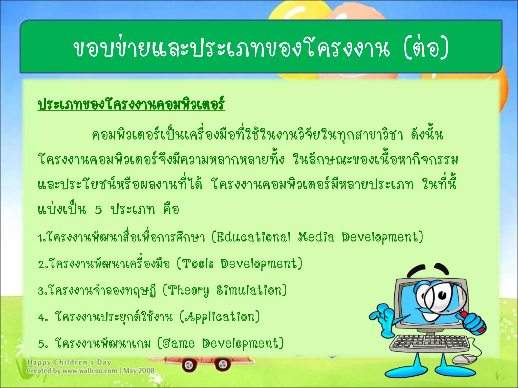 ประเภทของโครงงานคอมพิวเตอร์
คอมพิวเตอร์เป็นเครื่องมือที่ใช้ในงานวิจัยในทุกสาขาวิชา ดังนั้น
โครงงานคอมพิวเตอร์จึงมีความหลากหลายทั้ง ในลักษณะของเนื้อหากิจกรรม
และประโยชน์หรือผลงานที่ได้ โครงงานคอมพิวเตอร์มีหลายประเภท ในที่นี้
แบ่งเป็น 5 ประเภท คือ
1.โครงงานพัฒนาสื่อเพื่อการศึกษา (Educational Media Development)
2.โครงงานพัฒนาเครื่องมือ (Tools Development)
3.โครงงานจาลองทฤษฏี (Theory Simulation)
4. โครงงานประยุกต์ใช้งาน (Application)
5. โครงงานพัฒนาเกม (Game Development)
ขอบข่ายและประเภทของโครงงาน (ต่อ)
 