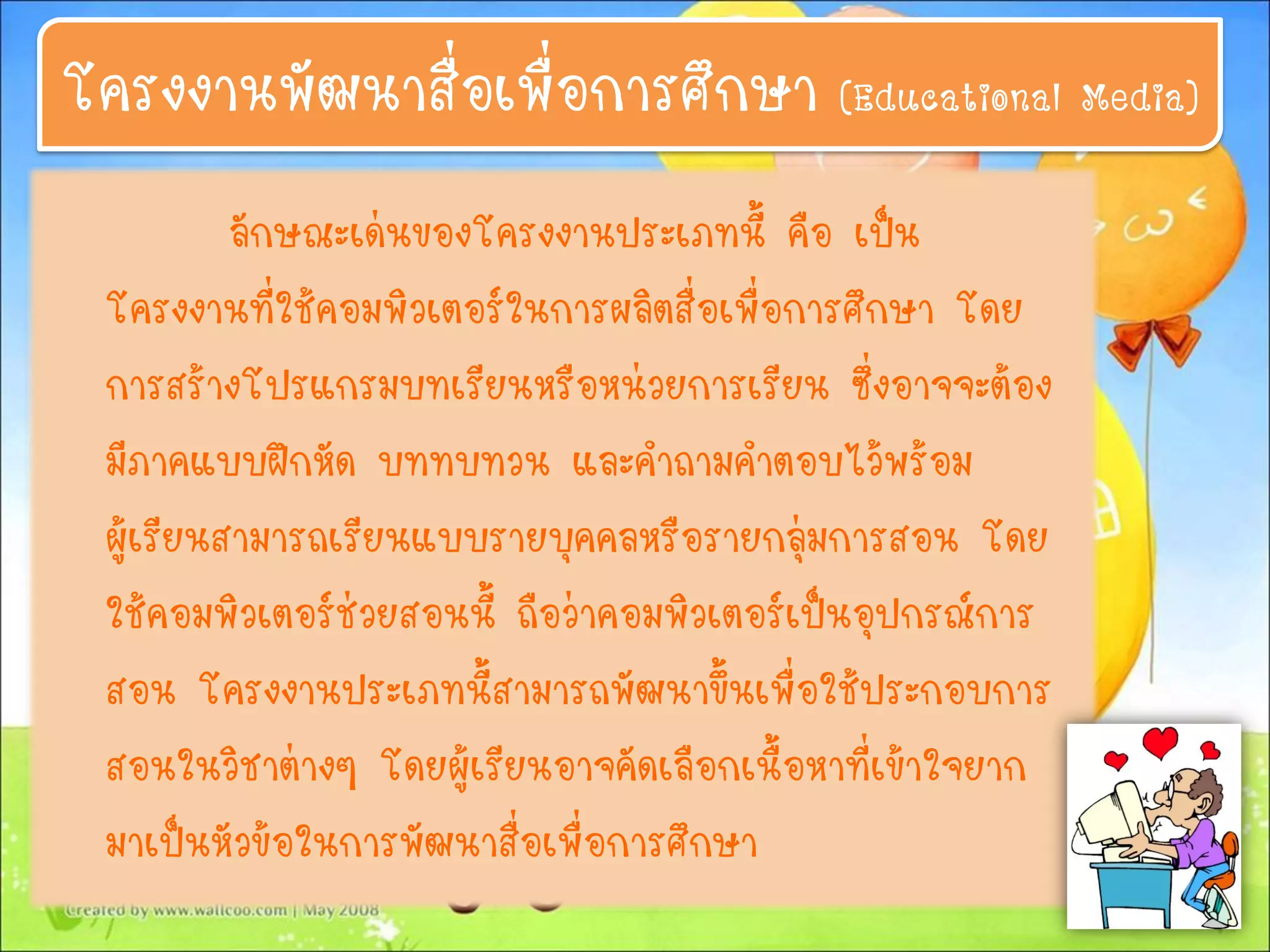 ลักษณะเด่นของโครงงานประเภทนี้ คือ เป็น
โครงงานที่ใช้คอมพิวเตอร์ในการผลิตสื่อเพื่อการศึกษา โดย
การสร้างโปรแกรมบทเรียนหรือหน่วยการเรียน ซึ่งอาจจะต้อง
มีภาคแบบฝึกหัด บททบทวน และคาถามคาตอบไว้พร้อม
ผู้เรียนสามารถเรียนแบบรายบุคคลหรือรายกลุ่มการสอน โดย
ใช้คอมพิวเตอร์ช่วยสอนนี้ ถือว่าคอมพิวเตอร์เป็นอุปกรณ์การ
สอน โครงงานประเภทนี้สามารถพัฒนาขึ้นเพื่อใช้ประกอบการ
สอนในวิชาต่างๆ โดยผู้เรียนอาจคัดเลือกเนื้อหาที่เข้าใจยาก
มาเป็นหัวข้อในการพัฒนาสื่อเพื่อการศึกษา
โครงงานพัฒนาสื่อเพื่อการศึกษา (Educational Media)
 