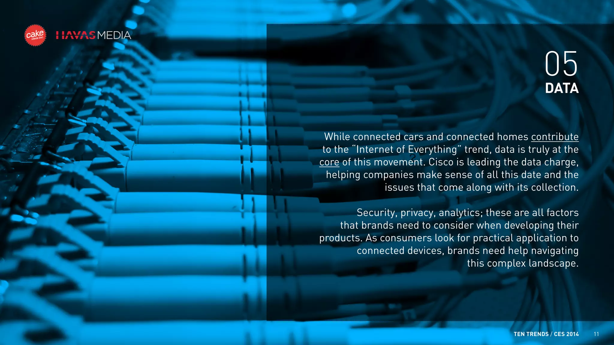 05
DATA
While connected cars and connected homes contribute
to the “Internet of Everything” trend, data is truly at the
core of this movement. Cisco is leading the data charge,
helping companies make sense of all this date and the
issues that come along with its collection.
Security, privacy, analytics; these are all factors
that brands need to consider when developing their
products. As consumers look for practical application to
connected devices, brands need help navigating
this complex landscape.

TEN TRENDS / CES 2014

11

 