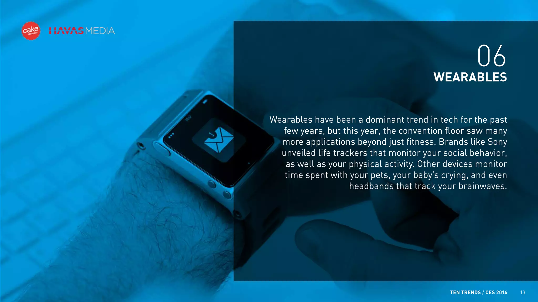 06
WEARABLES
Wearables have been a dominant trend in tech for the past
few years, but this year, the convention floor saw many
more applications beyond just fitness. Brands like Sony
unveiled life trackers that monitor your social behavior,
as well as your physical activity. Other devices monitor
time spent with your pets, your baby’s crying, and even
headbands that track your brainwaves.

TEN TRENDS / CES 2014

13

 