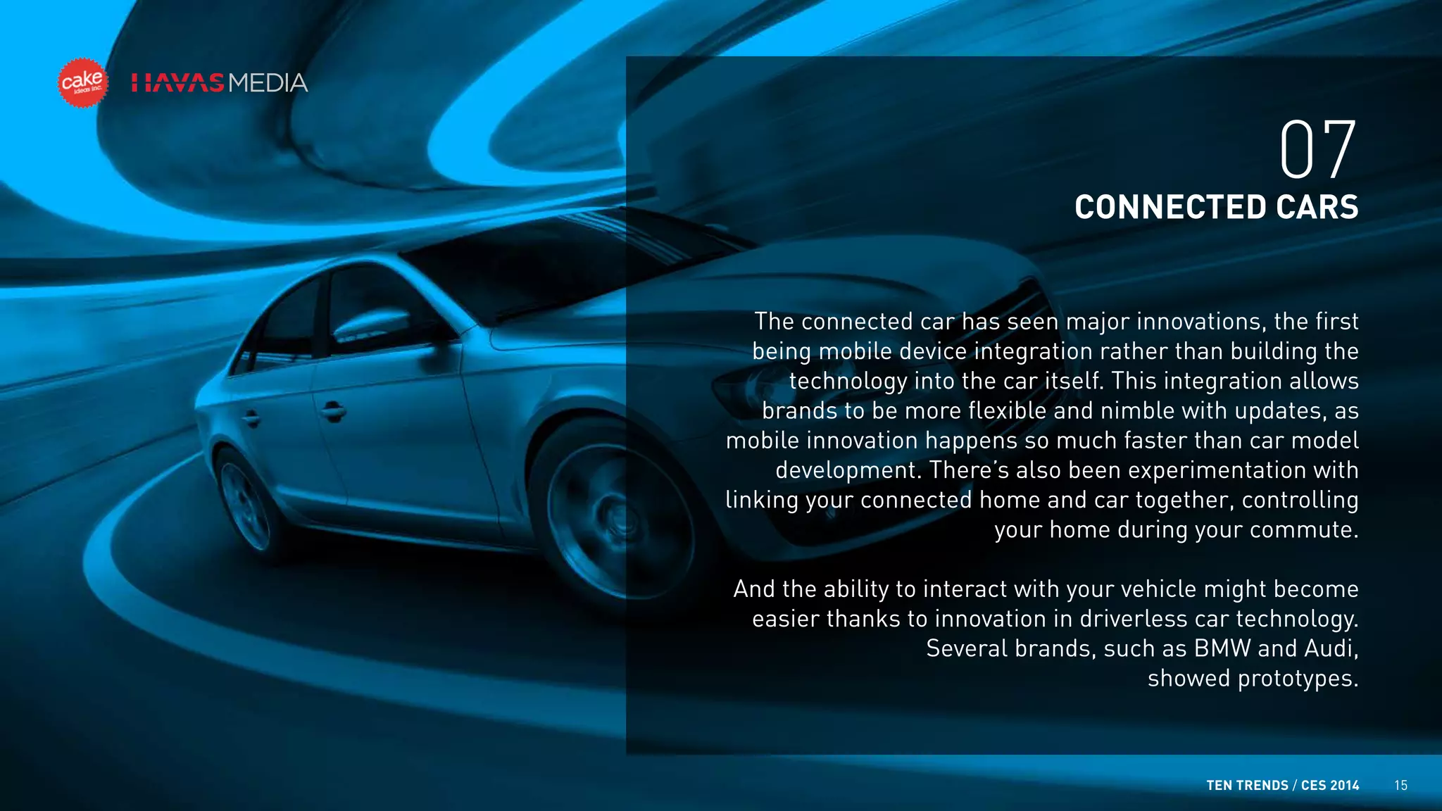 07
CONNECTED CARS
The connected car has seen major innovations, the first
being mobile device integration rather than building the
technology into the car itself. This integration allows
brands to be more flexible and nimble with updates, as
mobile innovation happens so much faster than car model
development. There’s also been experimentation with
linking your connected home and car together, controlling
your home during your commute.
And the ability to interact with your vehicle might become
easier thanks to innovation in driverless car technology.
Several brands, such as BMW and Audi,
showed prototypes.

TEN TRENDS / CES 2014

15

 