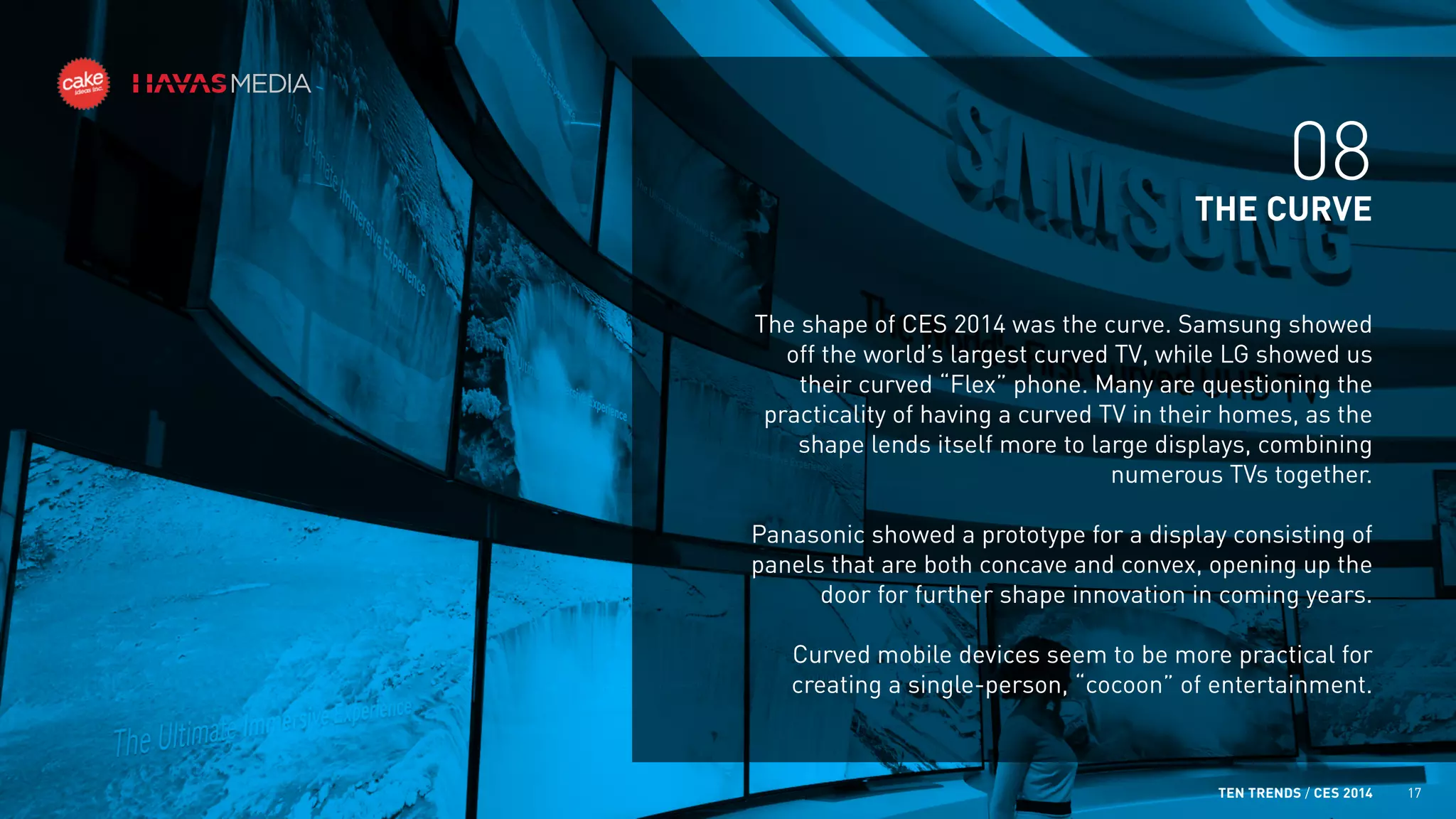 08
THE CURVE
The shape of CES 2014 was the curve. Samsung showed
off the world’s largest curved TV, while LG showed us
their curved “Flex” phone. Many are questioning the
practicality of having a curved TV in their homes, as the
shape lends itself more to large displays, combining
numerous TVs together.
Panasonic showed a prototype for a display consisting of
panels that are both concave and convex, opening up the
door for further shape innovation in coming years.
Curved mobile devices seem to be more practical for
creating a single-person, “cocoon” of entertainment.

TEN TRENDS / CES 2014

17

 