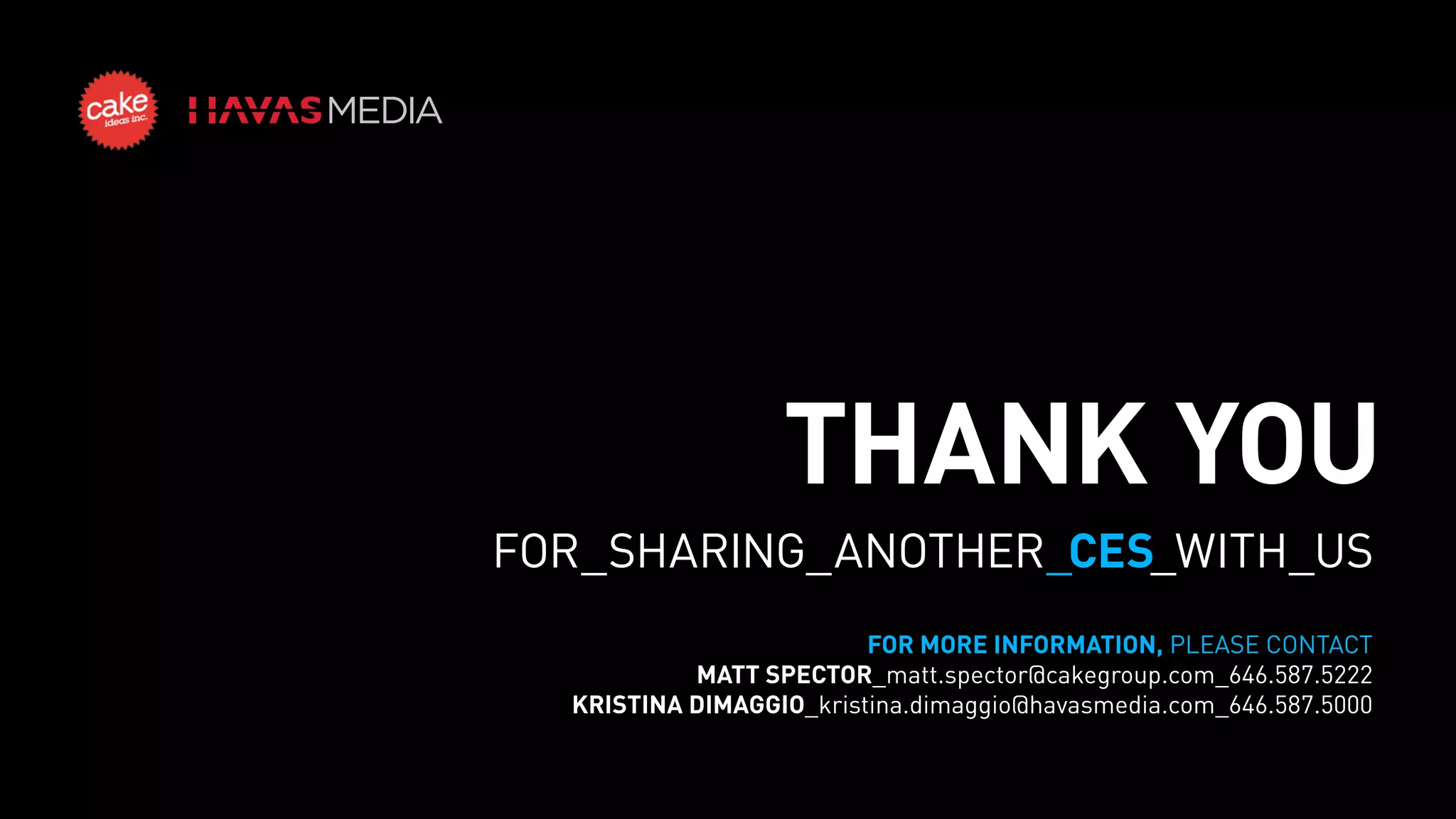 THANK YOU
FOR_SHARING_ANOTHER_CES_WITH_US
FOR MORE INFORMATION, PLEASE CONTACT
MATT SPECTOR_matt.spector@cakegroup.com_646.587.5222
KRISTINA DIMAGGIO_kristina.dimaggio@havasmedia.com_646.587.5000

 