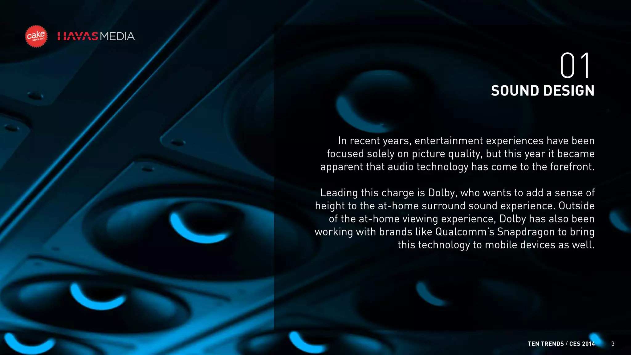 01
SOUND DESIGN
In recent years, entertainment experiences have been
focused solely on picture quality, but this year it became
apparent that audio technology has come to the forefront.
Leading this charge is Dolby, who wants to add a sense of
height to the at-home surround sound experience. Outside
of the at-home viewing experience, Dolby has also been
working with brands like Qualcomm’s Snapdragon to bring
this technology to mobile devices as well.

TEN TRENDS / CES 2014

3

 
